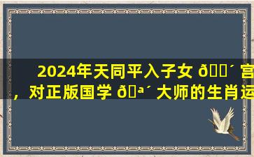 2024年天同平入子女 🌴 宫，对正版国学 🪴 大师的生肖运程有何影响